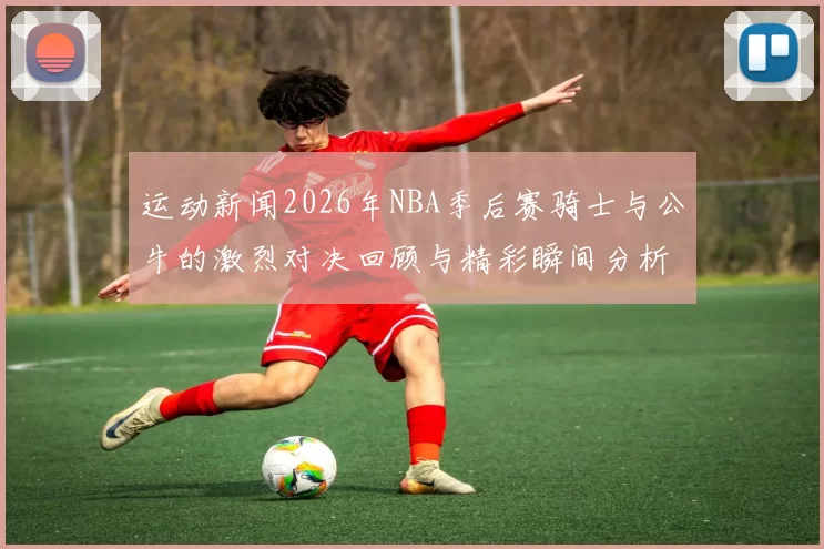 运动新闻2026年NBA季后赛骑士与公牛的激烈对决回顾与精彩瞬间分析