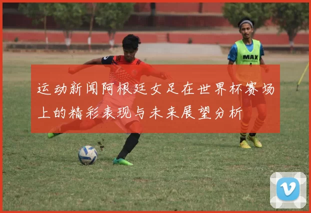 运动新闻阿根廷女足在世界杯赛场上的精彩表现与未来展望分析