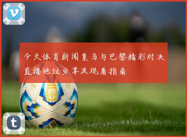 今天体育新闻皇马与巴黎精彩对决直播地址分享及观看指南