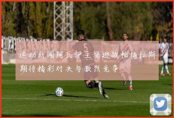 运动新闻阿瓦伊主场迎战帕梅拉斯期待精彩对决与激烈竞争
