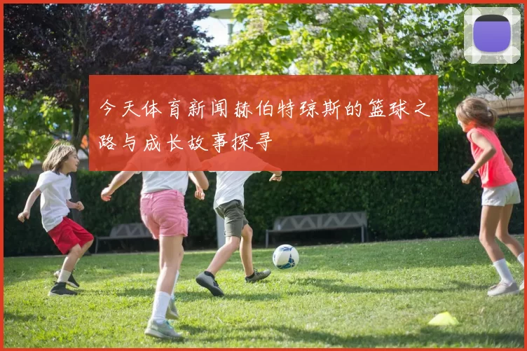 今天体育新闻赫伯特琼斯的篮球之路与成长故事探寻