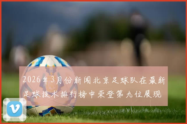 2026年3月份新闻北京足球队在最新足球技术排行榜中荣登第九位展现出强劲实力与潜力
