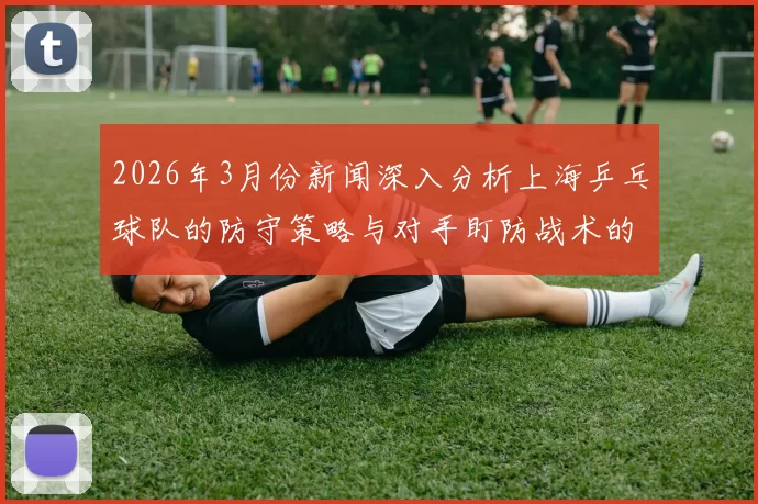 2026年3月份新闻深入分析上海乒乓球队的防守策略与对手盯防战术的应对之道