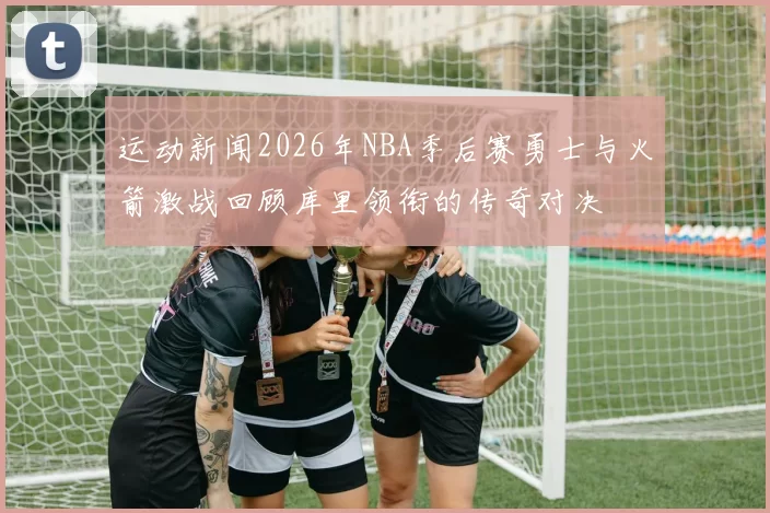 运动新闻2026年NBA季后赛勇士与火箭激战回顾库里领衔的传奇对决