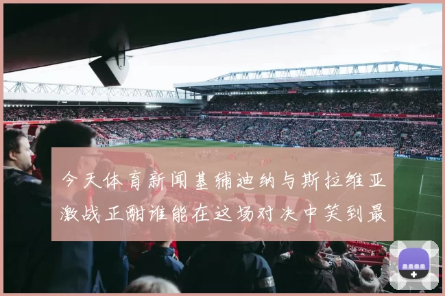 今天体育新闻基辅迪纳与斯拉维亚激战正酣谁能在这场对决中笑到最后