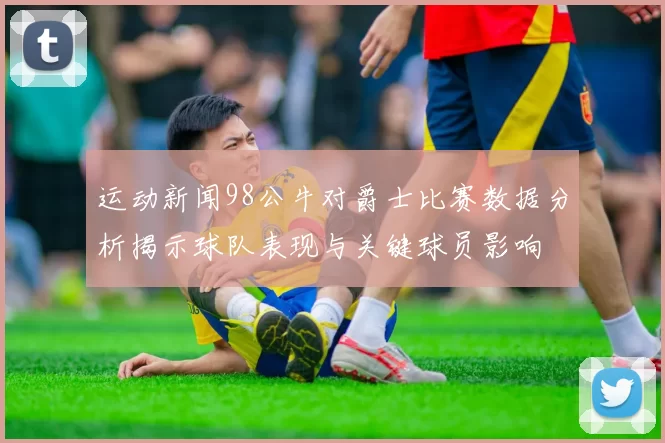 运动新闻98公牛对爵士比赛数据分析揭示球队表现与关键球员影响
